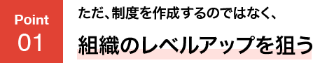POINT01 ただ、制度を作成するのではなく、組織のレベルアップを狙う