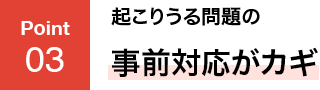 POINT03 起こりうる問題の事前対応がカギ