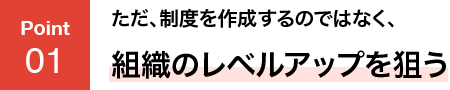 POINT01 ただ、制度を作成するのではなく、組織のレベルアップを狙う
