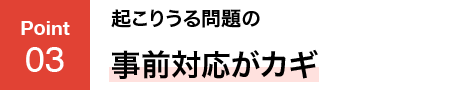 POINT03 起こりうる問題の事前対応がカギ